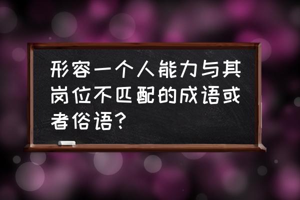 工作能力与岗位不匹配怎么办 形容一个人能力与其岗位不匹配的成语或者俗语？