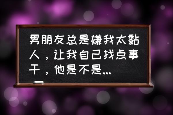 女朋友嫌弃自己太黏人怎么办 男朋友总是嫌我太黏人，让我自己找点事干，他是不是已经没有新鲜感了？