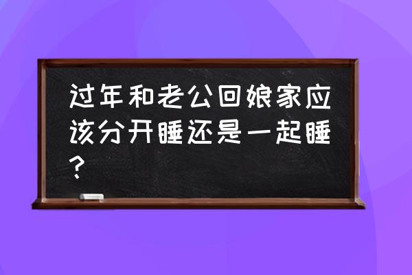 春节怎么和男朋友回家过 过年和老公回娘家应该分开睡还是一起睡？