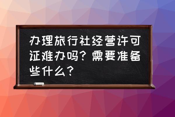 旅行社业务经营许可证好办吗 办理旅行社经营许可证难办吗？需要准备些什么？