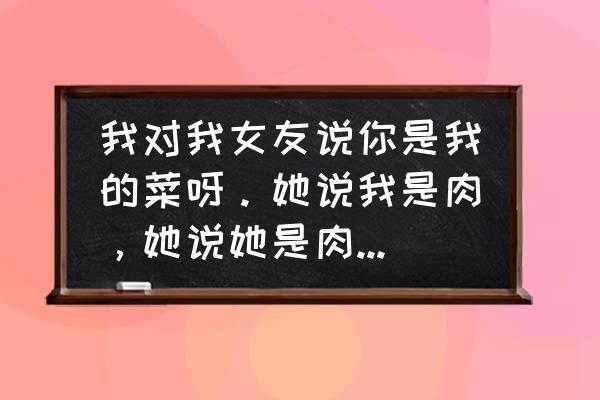 怎么高情商回复别人的菜不好吃 我对我女友说你是我的菜呀。她说我是肉，她说她是肉我要怎么回复？