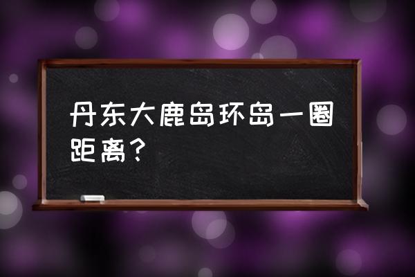 大鹿岛适合几月份游玩 丹东大鹿岛环岛一圈距离？