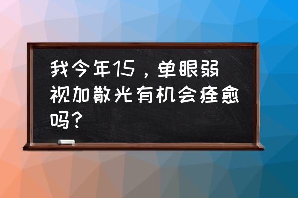 儿童弱视只佩戴眼镜可以治好么 我今年15，单眼弱视加散光有机会痊愈吗？