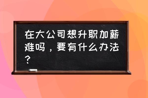 公司中如何能快速加薪 在大公司想升职加薪难吗，要有什么办法？