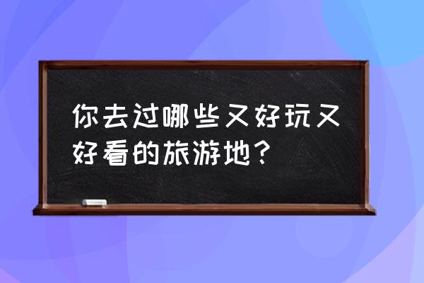 一生旅游必去的55个地方 你去过哪些又好玩又好看的旅游地？