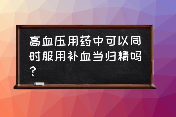 高血压用药的正确服用方法 高血压用药中可以同时服用补血当归精吗？