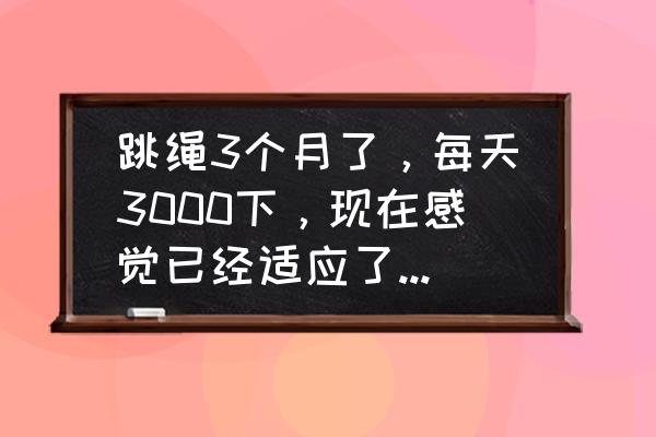 坚持跳绳的建议 跳绳3个月了，每天3000下，现在感觉已经适应了，不掉秤了，应该换种运动还是跳绳加点数量？