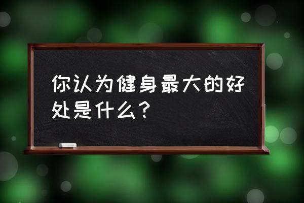 锻炼身体对人有什么好处 你认为健身最大的好处是什么？