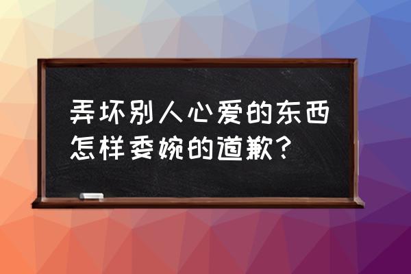 如何巧妙的道歉 弄坏别人心爱的东西怎样委婉的道歉？