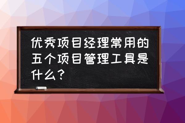 项目管理工具一览 优秀项目经理常用的五个项目管理工具是什么？