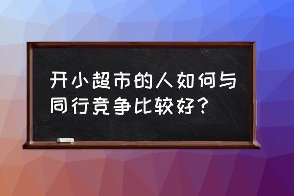 该怎么面对同行之间的商业竞争 开小超市的人如何与同行竞争比较好？