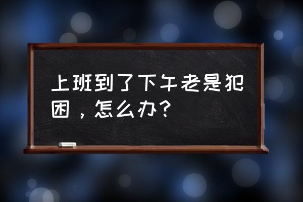 上班犯困没精神什么原因 上班到了下午老是犯困，怎么办？