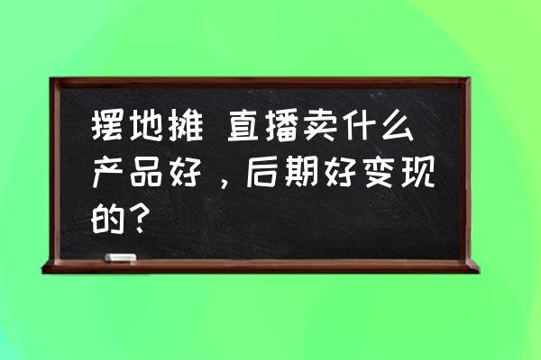 销售每天做的10件事 摆地摊 直播卖什么产品好，后期好变现的？