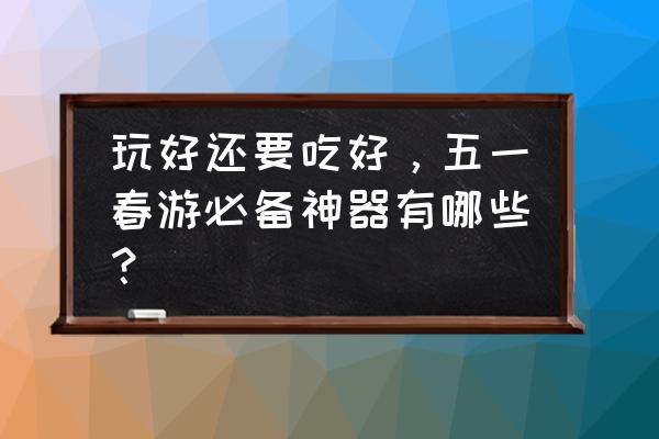 春游的准备工作和注意事项 玩好还要吃好，五一春游必备神器有哪些？