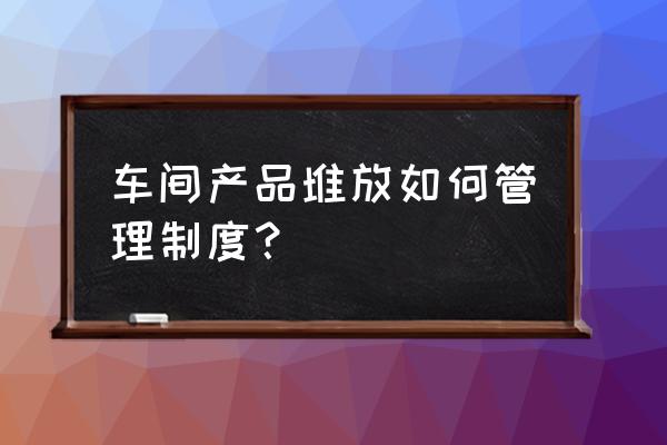 公司办公用品管理制度 车间产品堆放如何管理制度？