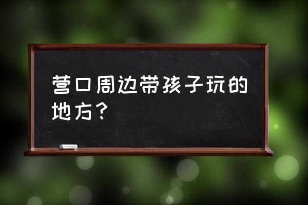 盖州一日游必去景点 营口周边带孩子玩的地方？