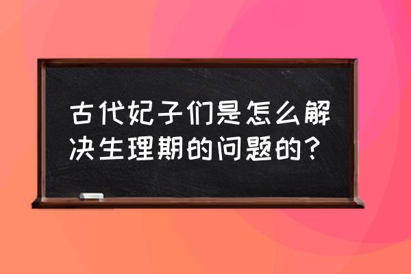 女生生理期最好的方法 古代妃子们是怎么解决生理期的问题的？