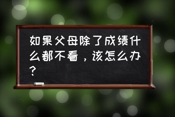 感觉男朋友父母不重视自己怎么办 如果父母除了成绩什么都不看，该怎么办？