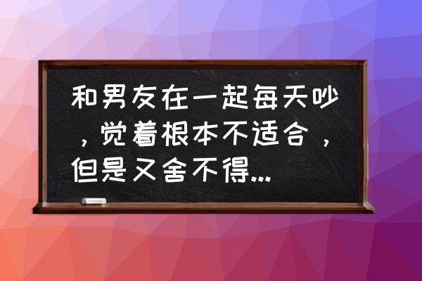 如果和男朋友吵架如何解决 和男友在一起每天吵，觉着根本不适合，但是又舍不得放弃，怎么办？