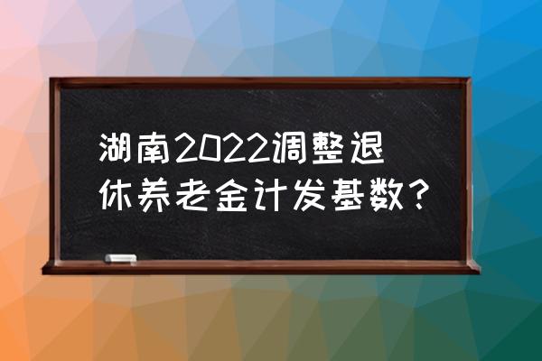 2022年湖南省养老金调整通知 湖南2022调整退休养老金计发基数？