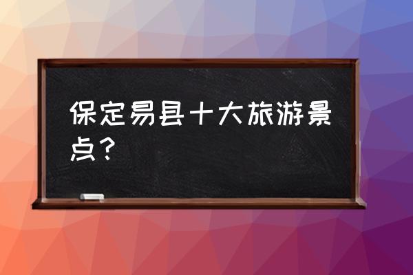 保定最有名的旅游景点是哪里 保定易县十大旅游景点？