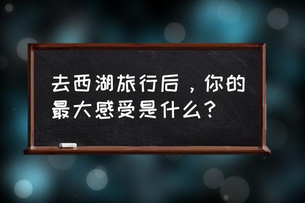 去杭州旅游给你最大的感受是什么 去西湖旅行后，你的最大感受是什么？