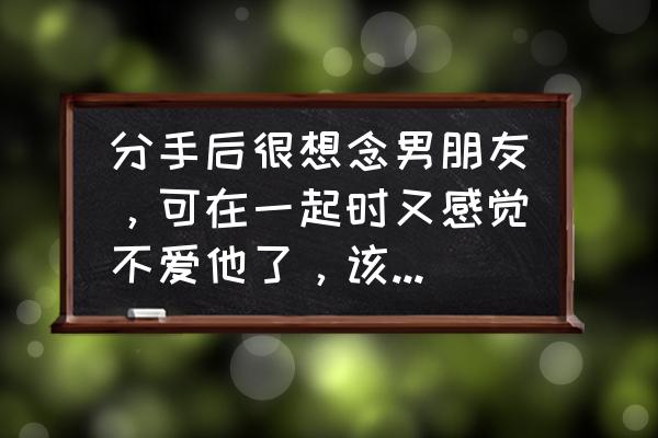 对方已经不爱了放不下对方怎么办 分手后很想念男朋友，可在一起时又感觉不爱他了，该怎么办？