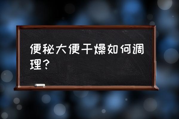 长期大便干燥吃什么最快解决 便秘大便干燥如何调理？