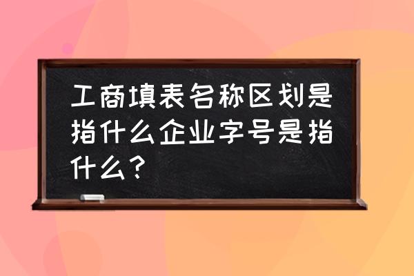 企业字号与工商注册号的区别 工商填表名称区划是指什么企业字号是指什么？