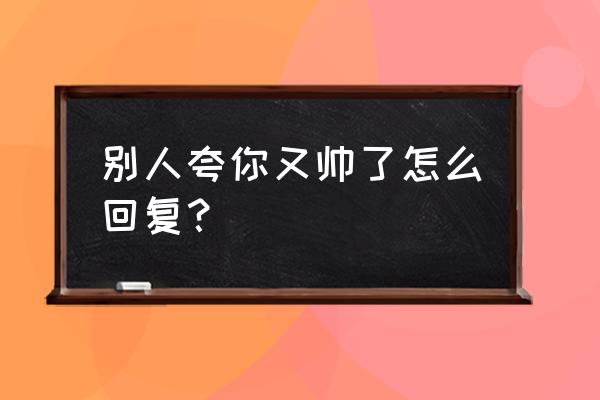 别人夸你好看的高情商回答 别人夸你又帅了怎么回复？