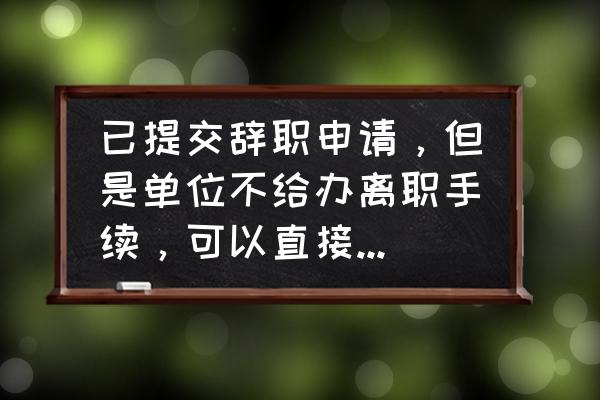 离职不能亲自办理手续的原因 已提交辞职申请，但是单位不给办离职手续，可以直接走人吗？