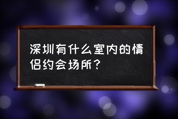 世界上情侣必去的地方有哪些 深圳有什么室内的情侣约会场所？