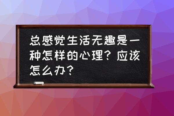 生活无趣该怎么解决 总感觉生活无趣是一种怎样的心理？应该怎么办？