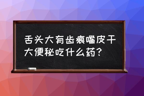 舌头两边有齿痕吃什么药 舌头大有齿痕嘴皮干大便秘吃什么药？