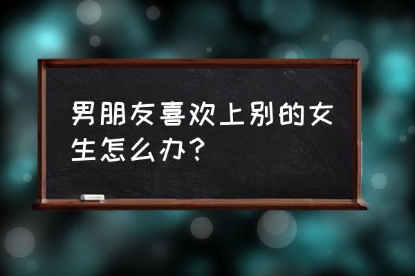 男朋友移情别恋了怎么办 男朋友喜欢上别的女生怎么办？