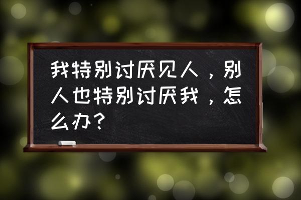 对待讨厌自己的人应该怎么做 我特别讨厌见人，别人也特别讨厌我，怎么办？