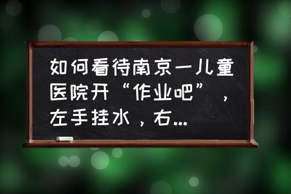 医院挂水照片实拍图片大全 如何看待南京一儿童医院开“作业吧”，左手挂水，右手写作业，孩子生病你还会坚持让他写作业吗？