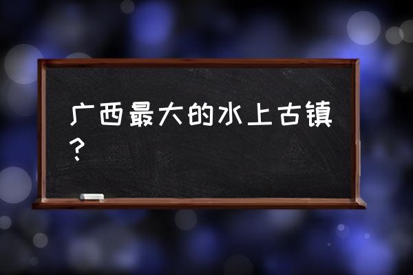 广西必须去的16个古镇 广西最大的水上古镇？