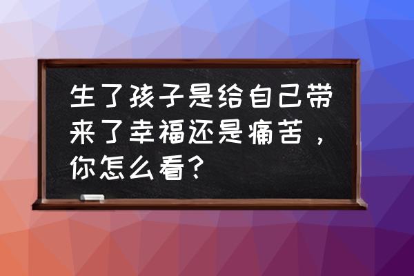 幸福是啥样子的 生了孩子是给自己带来了幸福还是痛苦，你怎么看？