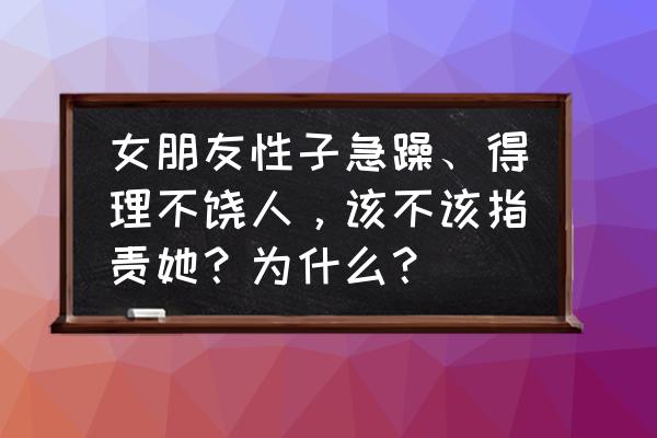 女朋友太强势脾气很差 女朋友性子急躁、得理不饶人，该不该指责她？为什么？