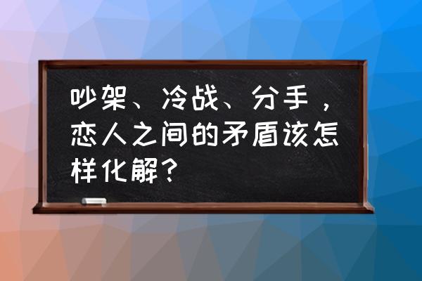 女友一吵架就冷战分手完整版 吵架、冷战、分手，恋人之间的矛盾该怎样化解？