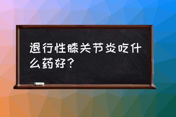 关节炎吃什么中成药见效快 退行性膝关节炎吃什么药好？