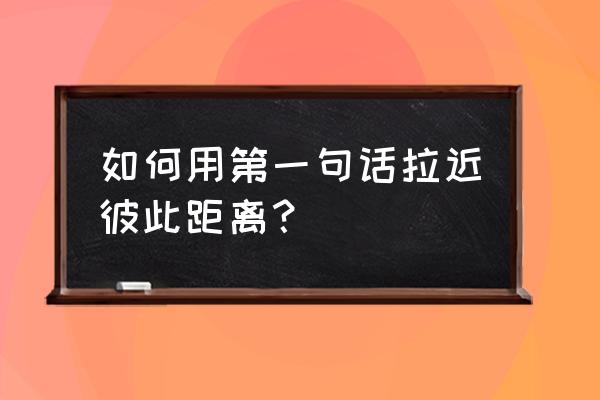 如何才能和别人拉近距离 如何用第一句话拉近彼此距离？