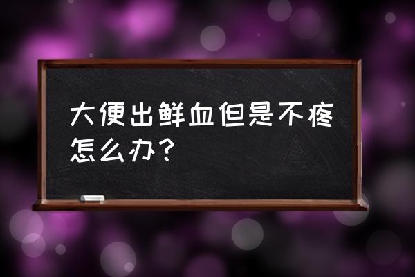 大便出鲜血怎么快速解决 大便出鲜血但是不疼怎么办？