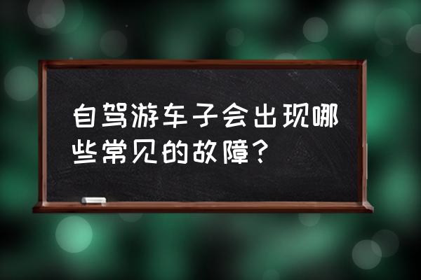 自驾游车辆需检查什么 自驾游车子会出现哪些常见的故障？