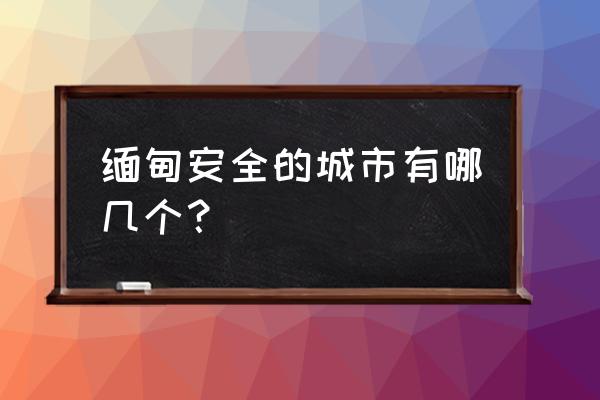 缅甸仰光最值得去的地方 缅甸安全的城市有哪几个？