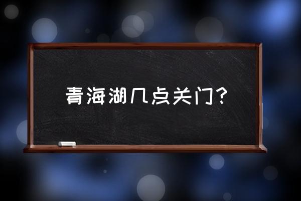 青海湖10月份适合去吗 青海湖几点关门？