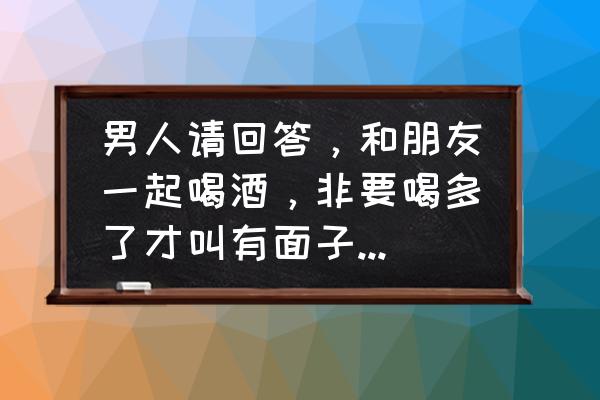 爱喝酒的男人什么性格 男人请回答，和朋友一起喝酒，非要喝多了才叫有面子么，你怎么看？