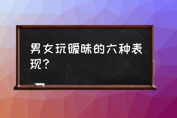 男人对女人暧昧的几种表现 男女玩暧昧的六种表现？