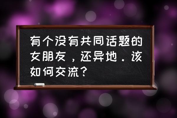 要怎么和女朋友才有话题 有个没有共同话题的女朋友，还异地。该如何交流？